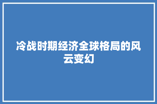 冷战时期经济全球格局的风云变幻 冷战时期经济全球格局的风云变幻