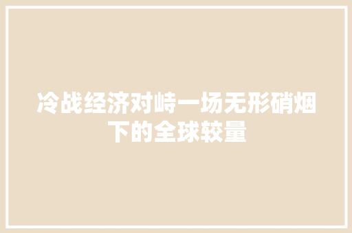 冷战经济对峙一场无形硝烟下的全球较量 冷战经济对峙一场无形硝烟下的全球较量