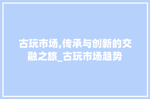 古玩市场,传承与创新的交融之旅_古玩市场趋势 古玩市场,传承与创新的交融之旅_古玩市场趋势