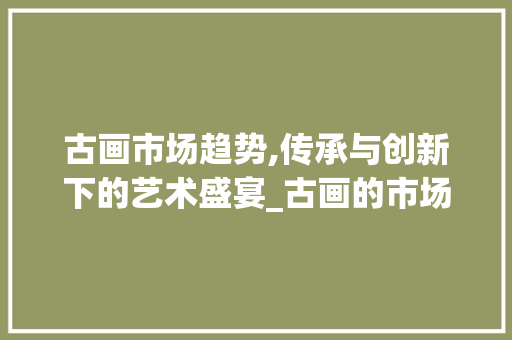 古画市场趋势,传承与创新下的艺术盛宴_古画的市场趋势 古画市场趋势,传承与创新下的艺术盛宴_古画的市场趋势