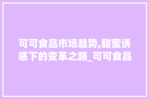 可可食品市场趋势,甜蜜诱惑下的变革之路_可可食品市场趋势