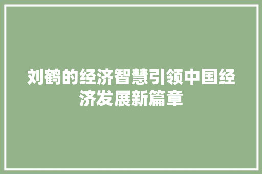 刘鹤的经济智慧引领中国经济发展新篇章 刘鹤的经济智慧引领中国经济发展新篇章