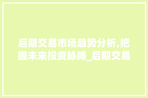 后期交易市场趋势分析,把握未来投资脉搏_后期交易市场趋势 后期交易市场趋势分析,把握未来投资脉搏_后期交易市场趋势