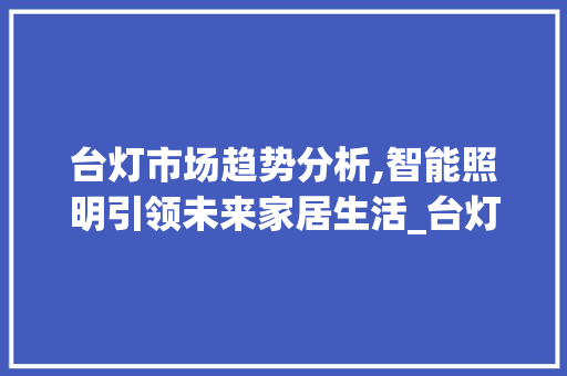 台灯市场趋势分析,智能照明引领未来家居生活_台灯市场趋势 台灯市场趋势分析,智能照明引领未来家居生活_台灯市场趋势