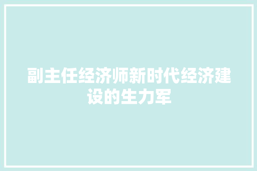 副主任经济师新时代经济建设的生力军 副主任经济师新时代经济建设的生力军