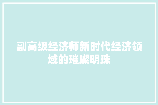 副高级经济师新时代经济领域的璀璨明珠 副高级经济师新时代经济领域的璀璨明珠