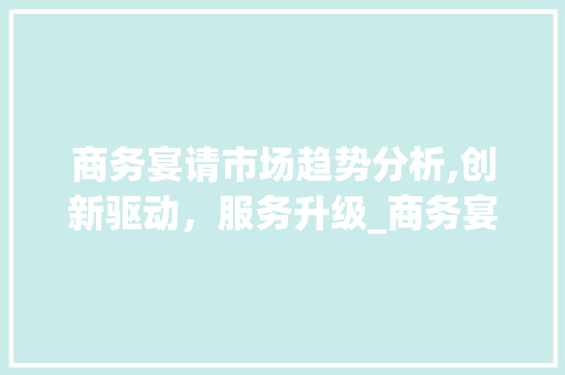 商务宴请市场趋势分析,创新驱动,服务升级_商务宴请市场趋势分析 商务宴请市场趋势分析,创新驱动,服务升级_商务宴请市场趋势分析