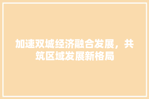 加速双城经济融合发展,共筑区域发展新格局 加速双城经济融合发展,共筑区域发展新格局
