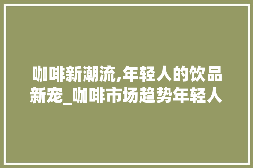 咖啡新潮流,年轻人的饮品新宠_咖啡市场趋势年轻人 咖啡新潮流,年轻人的饮品新宠_咖啡市场趋势年轻人