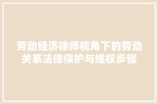 劳动经济律师视角下的劳动关系法律保护与维权步骤