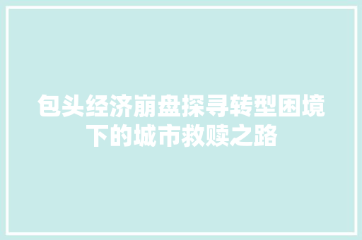 包头经济崩盘探寻转型困境下的城市救赎之路 包头经济崩盘探寻转型困境下的城市救赎之路