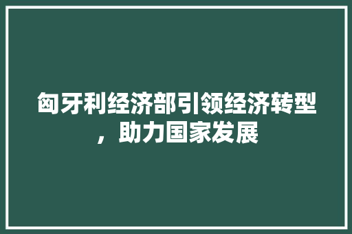 匈牙利经济部引领经济转型,助力国家发展 匈牙利经济部引领经济转型,助力国家发展