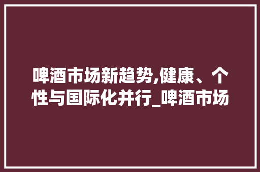 啤酒市场新趋势,健康、个性与国际化并行_啤酒市场趋势话术 啤酒市场新趋势,健康、个性与国际化并行_啤酒市场趋势话术