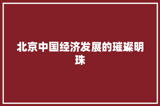 北京中国经济发展的璀璨明珠 北京中国经济发展的璀璨明珠