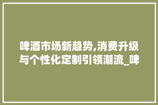 啤酒市场新趋势,消费升级与个性化定制引领潮流_啤酒市场趋势 啤酒市场新趋势,消费升级与个性化定制引领潮流_啤酒市场趋势