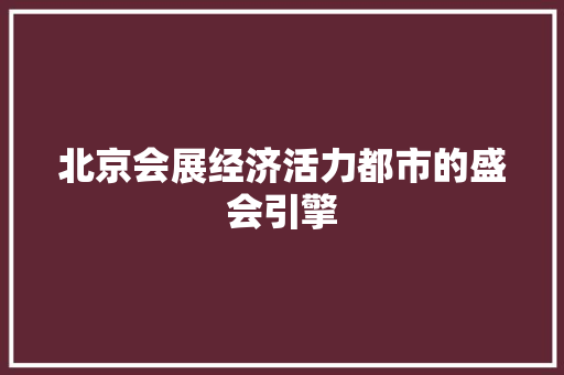 北京会展经济活力都市的盛会引擎 北京会展经济活力都市的盛会引擎