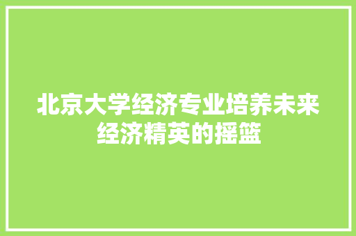 北京大学经济专业培养未来经济精英的摇篮 北京大学经济专业培养未来经济精英的摇篮