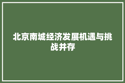 北京南城经济发展机遇与挑战并存 北京南城经济发展机遇与挑战并存