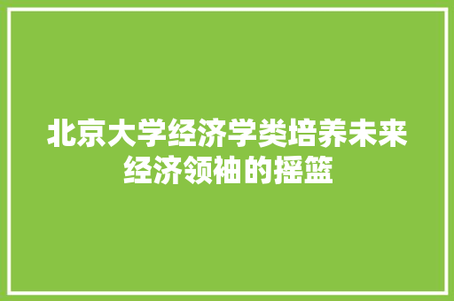 北京大学经济学类培养未来经济领袖的摇篮 北京大学经济学类培养未来经济领袖的摇篮