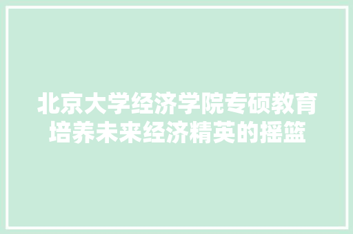 北京大学经济学院专硕教育培养未来经济精英的摇篮 北京大学经济学院专硕教育培养未来经济精英的摇篮