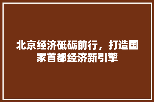 北京经济砥砺前行,打造国家首都经济新引擎 北京经济砥砺前行,打造国家首都经济新引擎