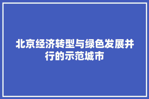 北京经济转型与绿色发展并行的示范城市 北京经济转型与绿色发展并行的示范城市