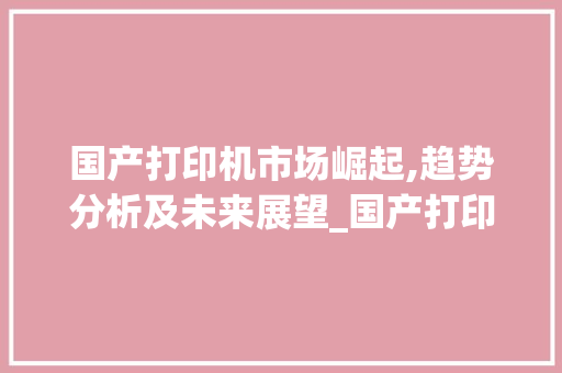 国产打印机市场崛起,趋势分析及未来展望_国产打印机市场趋势分析 国产打印机市场崛起,趋势分析及未来展望_国产打印机市场趋势分析
