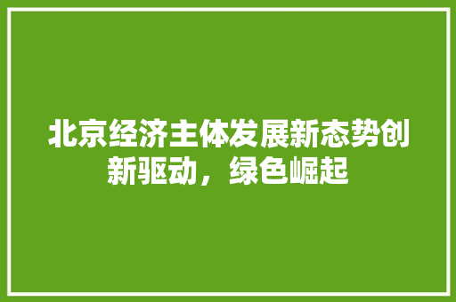 北京经济主体发展新态势创新驱动,绿色崛起 北京经济主体发展新态势创新驱动,绿色崛起