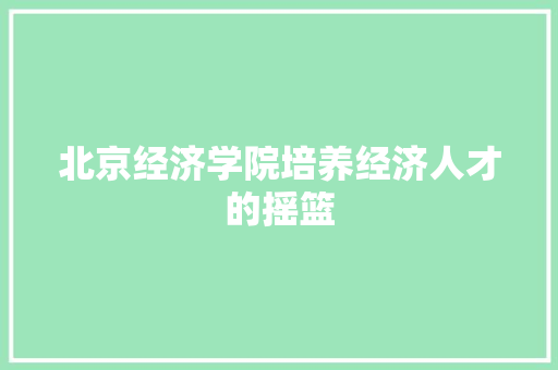 北京经济学院培养经济人才的摇篮 北京经济学院培养经济人才的摇篮