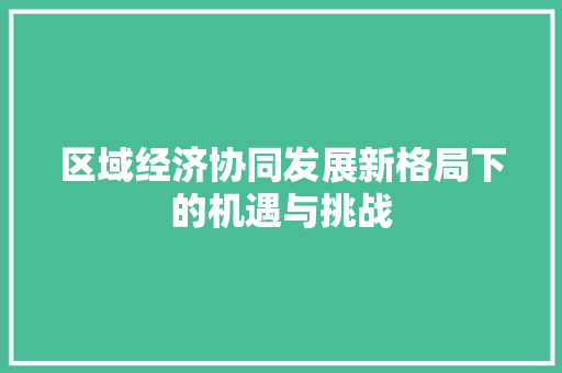 区域经济协同发展新格局下的机遇与挑战 区域经济协同发展新格局下的机遇与挑战