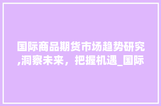 国际商品期货市场趋势研究,洞察未来,把握机遇_国际商品期货市场趋势研究 国际商品期货市场趋势研究,洞察未来,把握机遇_国际商品期货市场趋势研究