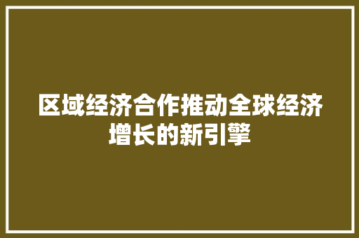 区域经济合作推动全球经济增长的新引擎 区域经济合作推动全球经济增长的新引擎
