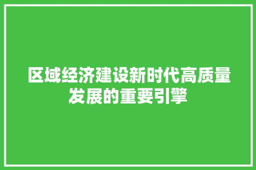 区域经济建设新时代高质量发展的重要引擎 区域经济建设新时代高质量发展的重要引擎