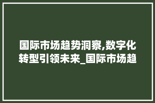 国际市场趋势洞察,数字化转型引领未来_国际市场趋势 国际市场趋势洞察,数字化转型引领未来_国际市场趋势