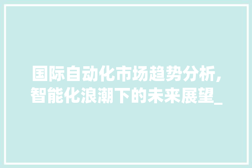 国际自动化市场趋势分析,智能化浪潮下的未来展望_国际自动化市场趋势 国际自动化市场趋势分析,智能化浪潮下的未来展望_国际自动化市场趋势