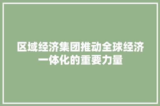 区域经济集团推动全球经济一体化的重要力量 区域经济集团推动全球经济一体化的重要力量