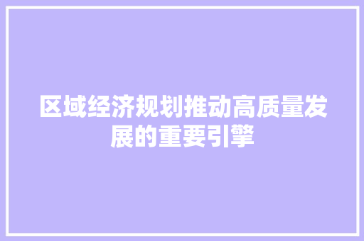 区域经济规划推动高质量发展的重要引擎 区域经济规划推动高质量发展的重要引擎