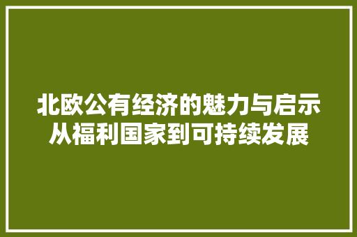 北欧公有经济的魅力与启示从福利国家到可持续发展 北欧公有经济的魅力与启示从福利国家到可持续发展