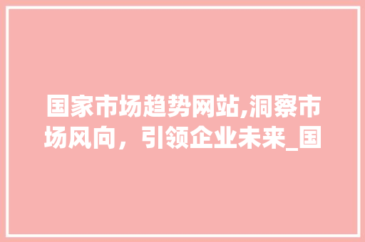 国家市场趋势网站,洞察市场风向,引领企业未来_国家市场趋势网站查询 国家市场趋势网站,洞察市场风向,引领企业未来_国家市场趋势网站查询