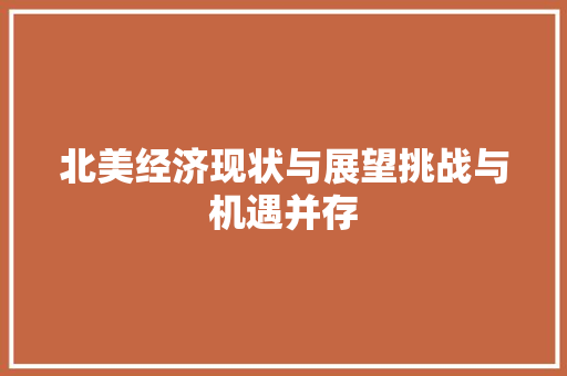 北美经济现状与展望挑战与机遇并存 北美经济现状与展望挑战与机遇并存