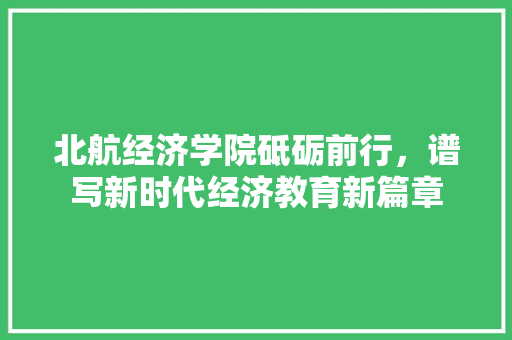 北航经济学院砥砺前行,谱写新时代经济教育新篇章 北航经济学院砥砺前行,谱写新时代经济教育新篇章