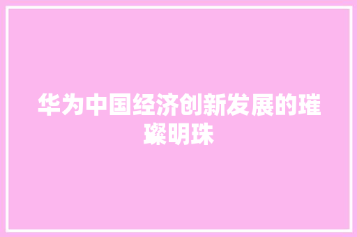 华为中国经济创新发展的璀璨明珠 华为中国经济创新发展的璀璨明珠