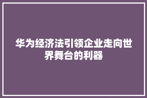 华为经济法引领企业走向世界舞台的利器 华为经济法引领企业走向世界舞台的利器