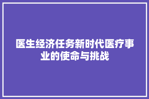 医生经济任务新时代医疗事业的使命与挑战 医生经济任务新时代医疗事业的使命与挑战