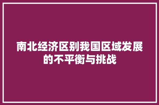 南北经济区别我国区域发展的不平衡与挑战 南北经济区别我国区域发展的不平衡与挑战