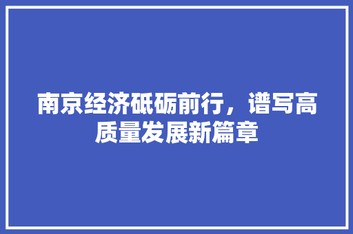 南京经济砥砺前行,谱写高质量发展新篇章 南京经济砥砺前行,谱写高质量发展新篇章