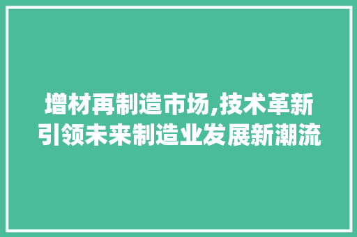 增材再制造市场,技术革新引领未来制造业发展新潮流_增材再制造市场趋势 增材再制造市场,技术革新引领未来制造业发展新潮流_增材再制造市场趋势