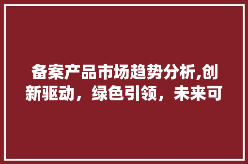 备案产品市场趋势分析,创新驱动,绿色引领,未来可期_备案产品市场趋势 备案产品市场趋势分析,创新驱动,绿色引领,未来可期_备案产品市场趋势
