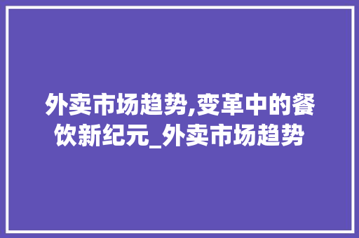 外卖市场趋势,变革中的餐饮新纪元_外卖市场趋势 外卖市场趋势,变革中的餐饮新纪元_外卖市场趋势