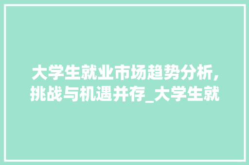 大学生就业市场趋势分析,挑战与机遇并存_大学生就业市场趋势 大学生就业市场趋势分析,挑战与机遇并存_大学生就业市场趋势
